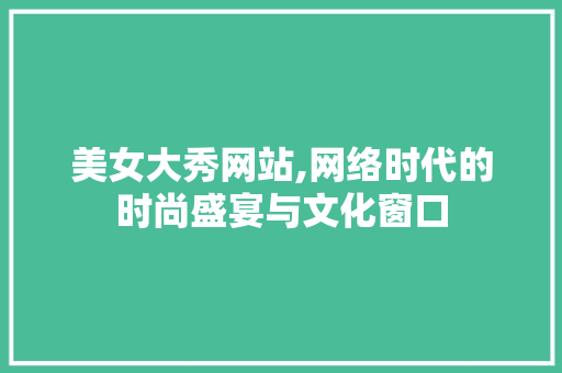 美女大秀网站,网络时代的时尚盛宴与文化窗口 美女大秀网站,网络时代的时尚盛宴与文化窗口 GoogleSEO