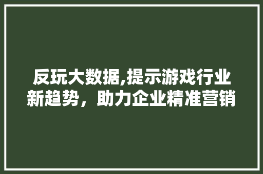 反玩大数据,提示游戏行业新趋势，助力企业精准营销