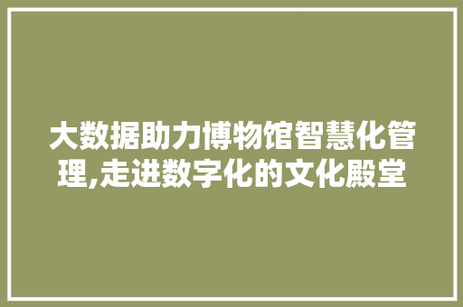 大数据助力博物馆智慧化管理,走进数字化的文化殿堂