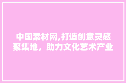 中国素材网,打造创意灵感聚集地，助力文化艺术产业发展