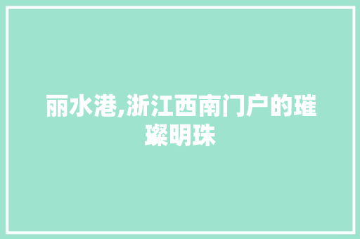丽水港,浙江西南门户的璀璨明珠 搜狗SEO