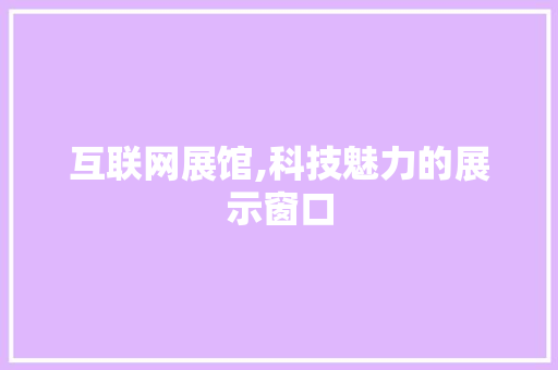 互联网展馆,科技魅力的展示窗口