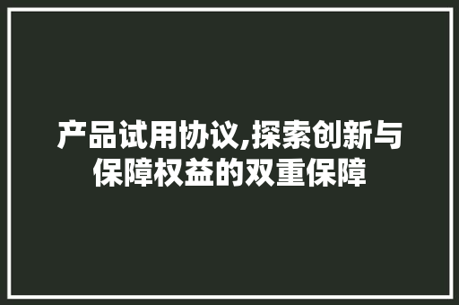 产品试用协议,探索创新与保障权益的双重保障