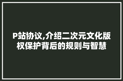 P站协议,介绍二次元文化版权保护背后的规则与智慧