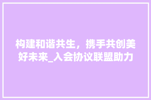 构建和谐共生，携手共创美好未来_入会协议联盟助力新时代发展 GoogleSEO