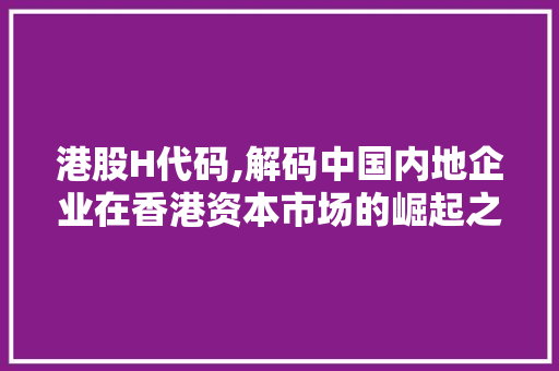 港股H代码,解码中国内地企业在香港资本市场的崛起之路