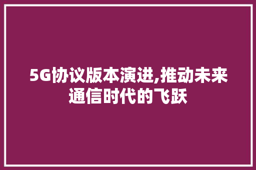 5G协议版本演进,推动未来通信时代的飞跃 搜狗SEO