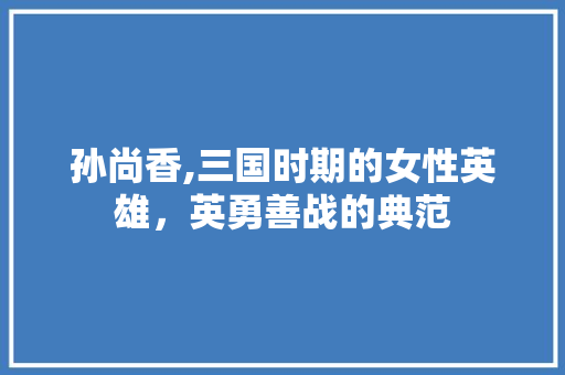 孙尚香,三国时期的女性英雄，英勇善战的典范 神马SEO