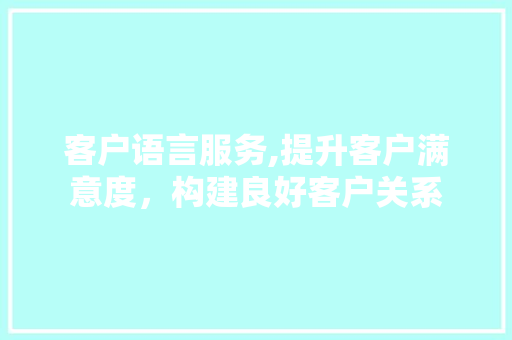 客户语言服务,提升客户满意度，构建良好客户关系