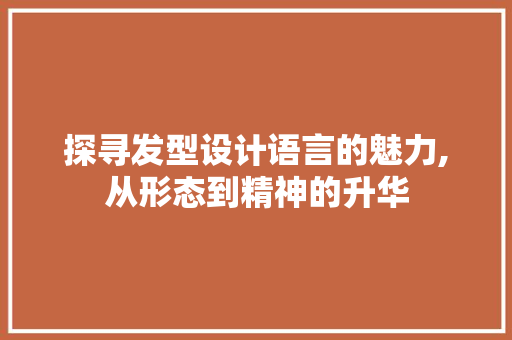 探寻发型设计语言的魅力,从形态到精神的升华