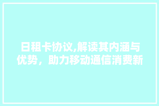 日租卡协议,解读其内涵与优势，助力移动通信消费新体验 必应SEO