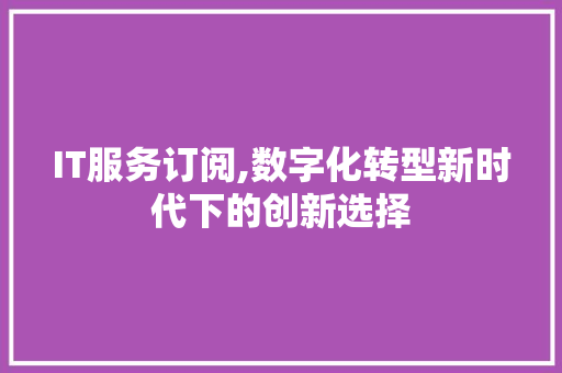 IT服务订阅,数字化转型新时代下的创新选择