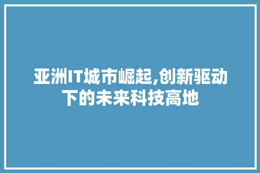 亚洲IT城市崛起,创新驱动下的未来科技高地