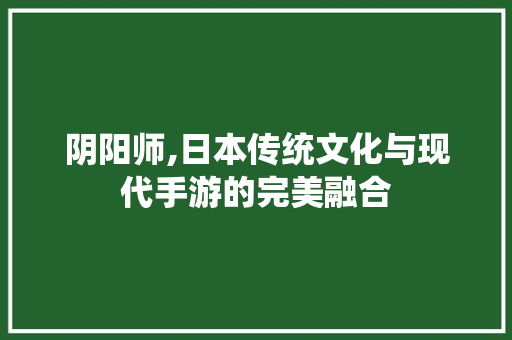 阴阳师,日本传统文化与现代手游的完美融合