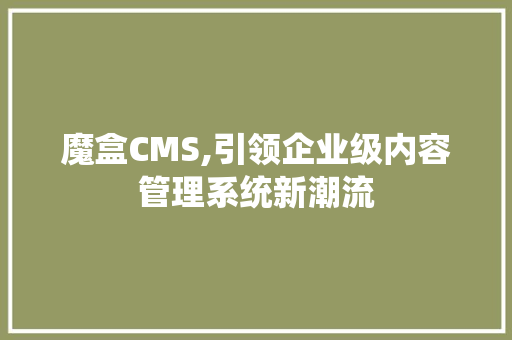 魔盒CMS,引领企业级内容管理系统新潮流