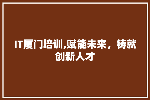 IT厦门培训,赋能未来，铸就创新人才