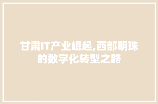 甘肃IT产业崛起,西部明珠的数字化转型之路