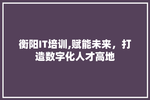 衡阳IT培训,赋能未来，打造数字化人才高地