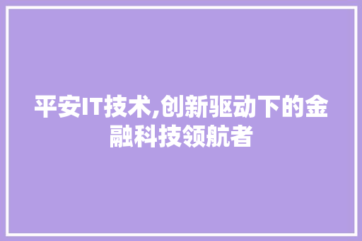 平安IT技术,创新驱动下的金融科技领航者