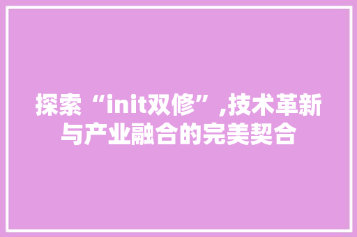 探索“init双修”,技术革新与产业融合的完美契合