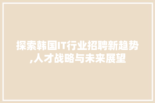 探索韩国IT行业招聘新趋势,人才战略与未来展望