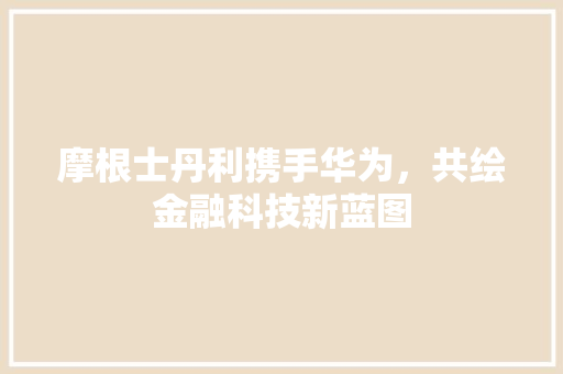 摩根士丹利携手华为，共绘金融科技新蓝图