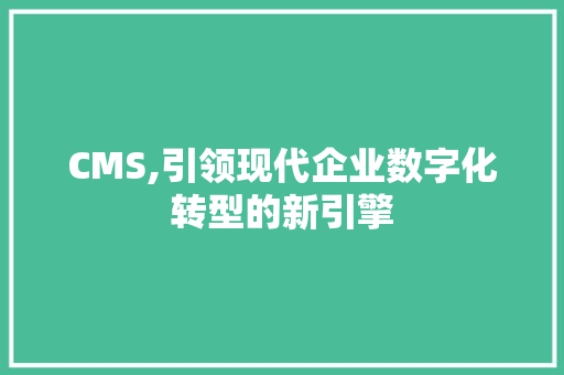 CMS,引领现代企业数字化转型的新引擎