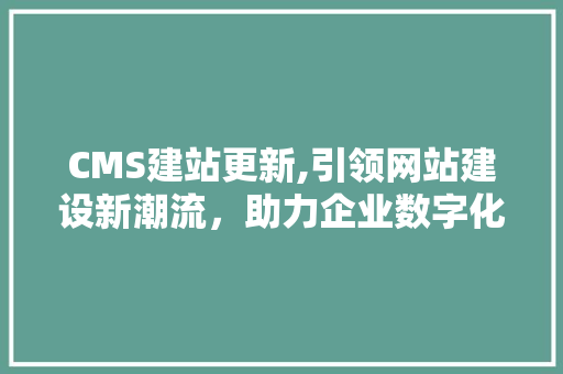 CMS建站更新,引领网站建设新潮流，助力企业数字化转型 百度SEO