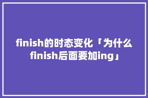 finish的时态变化「为什么finish后面要加ing」 finish的时态变化「为什么finish后面要加ing」 搜狗SEO