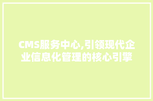 CMS服务中心,引领现代企业信息化管理的核心引擎 神马SEO