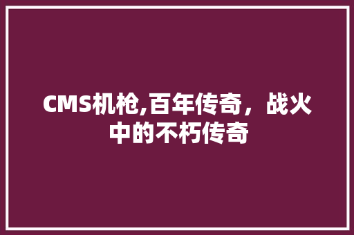 CMS机枪,百年传奇，战火中的不朽传奇 搜狗SEO