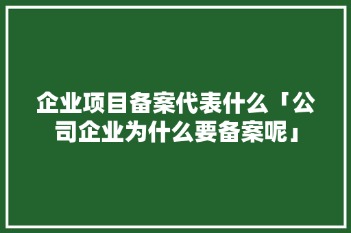 企业项目备案代表什么「公司企业为什么要备案呢」 企业项目备案代表什么「公司企业为什么要备案呢」 GoogleSEO