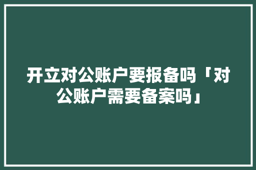 开立对公账户要报备吗「对公账户需要备案吗」 开立对公账户要报备吗「对公账户需要备案吗」 百度SEO