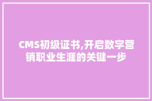 CMS初级证书,开启数字营销职业生涯的关键一步
