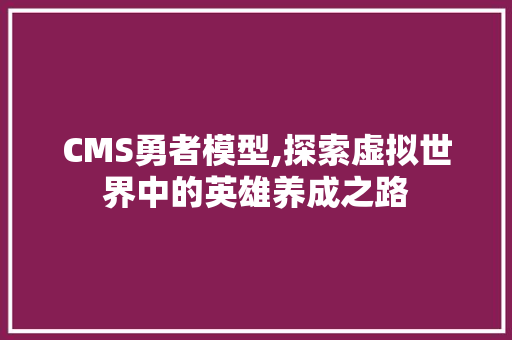 CMS勇者模型,探索虚拟世界中的英雄养成之路 GoogleSEO