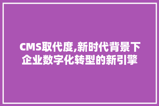 CMS取代度,新时代背景下企业数字化转型的新引擎 必应SEO