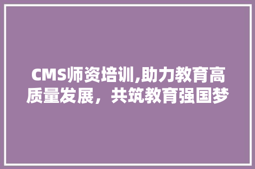 CMS师资培训,助力教育高质量发展，共筑教育强国梦想 搜狗SEO