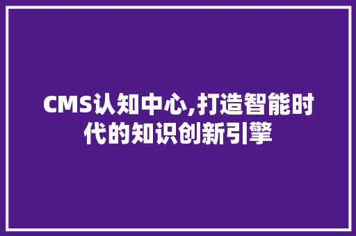 CMS认知中心,打造智能时代的知识创新引擎 神马SEO
