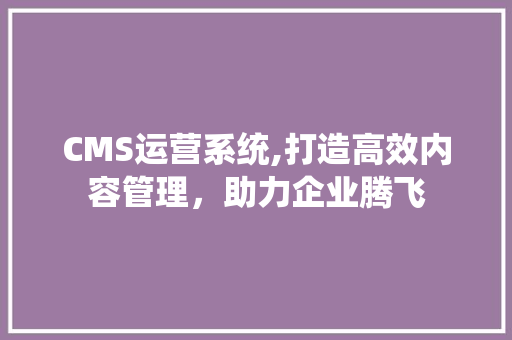 CMS运营系统,打造高效内容管理，助力企业腾飞 搜狗SEO