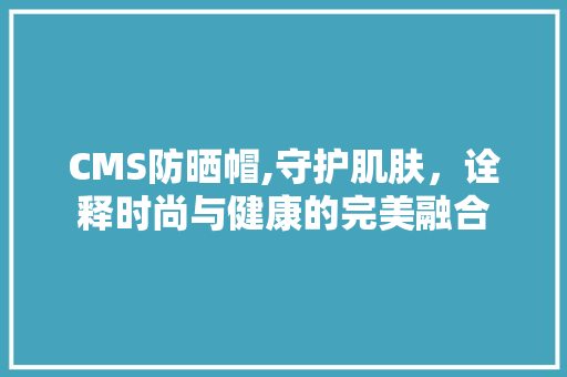 CMS防晒帽,守护肌肤，诠释时尚与健康的完美融合 搜狗SEO