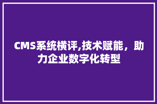 CMS系统横评,技术赋能，助力企业数字化转型
