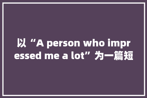 以“A person who impressed me a lot”为一篇短文,80字左右「felt什么词性」