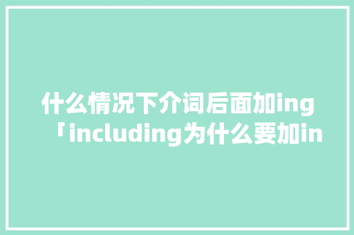 什么情况下介词后面加ing「including为什么要加ing」 什么情况下介词后面加ing「including为什么要加ing」 神马SEO