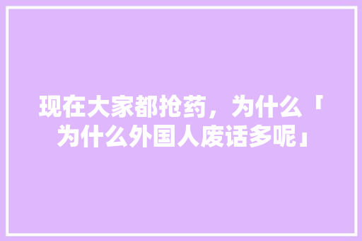 现在大家都抢药，为什么「为什么外国人废话多呢」 现在大家都抢药，为什么「为什么外国人废话多呢」 GoogleSEO
