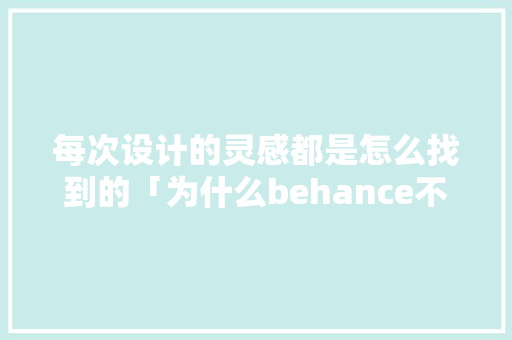 每次设计的灵感都是怎么找到的「为什么behance不能用了」 每次设计的灵感都是怎么找到的「为什么behance不能用了」 神马SEO