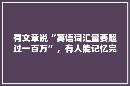 有文章说“英语词汇量要超过一百万”，有人能记忆完这些词汇吗「为什么外国人词汇量那么大」 有文章说“英语词汇量要超过一百万”，有人能记忆完这些词汇吗「为什么外国人词汇量那么大」 GoogleSEO