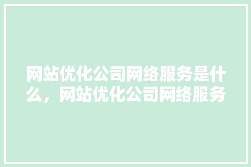 网站优化公司网络服务是什么，网站优化公司网络服务是什么工作。 网站优化公司网络服务是什么，网站优化公司网络服务是什么工作。 神马SEO