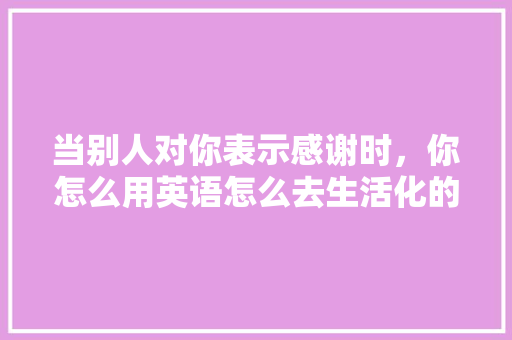 当别人对你表示感谢时，你怎么用英语怎么去生活化的回答“不谢”「英语中不客气」 当别人对你表示感谢时，你怎么用英语怎么去生活化的回答“不谢”「英语中不客气」 GoogleSEO