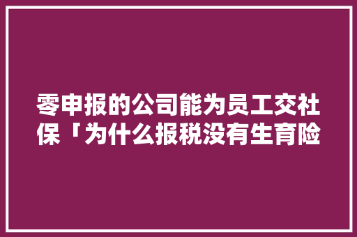 零申报的公司能为员工交社保「为什么报税没有生育险呢」 零申报的公司能为员工交社保「为什么报税没有生育险呢」 GoogleSEO