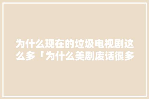 为什么现在的垃圾电视剧这么多「为什么美剧废话很多呢」 为什么现在的垃圾电视剧这么多「为什么美剧废话很多呢」 百度SEO